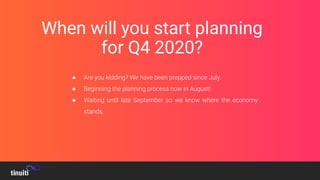 When will you start planning
for Q4 2020?
● Are you kidding? We have been prepped since July.
● Beginning the planning process now in August!
● Waiting until late September so we know where the economy
stands.
 