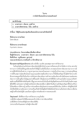 2
ใบงาน
การจัดทาข้อเสนอโครงงานคอมพิวเตอร์
สมาชิกในกลุ่ม
1. นางสาวดาว เห็งมาต เลขที่ 36
2. นางสาวพิชชาพรรณ วังใน เลขที่ 42
คาชี้แจง ให้ผู้เรียนแต่ละกลุ่มเขียนข้อเสนอโครงงานตามหัวข้อต่อไปนี้
ชื่อโครงงาน (ภาษาไทย)
โรคทางจิตเวช
ชื่อโครงงาน (ภาษาอังกฤษ)
Psychiatric disease
ประเภทโครงงาน โครงงานพัฒนาสื่อเพื่อการศึกษา
ชื่อผู้ทาโครงงาน นางสาวดาว เห็งมาต และ นางสาวพิชชาพรรณ วังใน
ชื่อที่ปรึกษา ครูเขื่อนทอง มูลวรรณ์
ระยะเวลาดาเนินงาน ภาคเรียนที่ 1-2 ปีการศึกษา 62
ที่มาและความสาคัญของโครงงาน (อธิบายถึงที่มา แนวคิด และเหตุผล ของการทาโครงงาน)
ในปัจจุบันมีคนป่วยเป็นโรคทางจิตเวชโดยไม่รู้ตัวเป็นจานวนมากหรือคนรอบข้างกาลังมีอาการป่วย เพราะไม่
ทราบอาการหรือไม่มีข้อมูลเพียงพอจึงทาให้มีผู้ป่วยเพิ่มขึ้นเรื่อยๆ สาเหตุของโรคทางจิตเวชอาจมาจากการมี
ความรู้สึกฝังใจในเรื่องต่างๆ การถูกทารุณกรรม ครอบครัวแตกแยก การยุ่งเกี่ยวกับอบายมุข การประสบอุบัติเหตุ
การได้รับเหตุการณ์สะเทือนใจอย่างรุนแรงและมีสาเหตุอื่นๆอีกมากมาย ทั้งนี้เพื่อลดปัญหานี้ ผู้จัดทาโครงงานจึง
ศึกษาสาเหตุและวิธีแก้ไขป้องกันการเกิดโรคทางจิตเวชโดยการสร้างความเข้มแข็งทางด้านจิตใจและอารมณ์ของคน
เริ่มจากการเลี้ยงดูที่เอาใจใส่ดูแลอย่างดีตั้งแต่เด็ก ให้อยู่ในครอบครัวที่ดีให้ความรักและไม่มีความรุนแรงหรือทา
พฤติกรรมที่ไม่ดีให้เด็กเห็นตั้งแต่เด็ก พื้นฐานทางครอบครัวเป็นเรื่องสาคัญที่สุดยิ่งครอบครัวรักกันเด็กก็จะมีความสุข
รู้สึกมีที่พึ่ง จะช่วยลดการเกิดผู้ป่วยเป็นโรคทางจิตเวชลงได้มาก ผู้จัดทาจึงเห็นความสาคัญของปัญหานี้จึงนามาศึกษา
ไม่ใช่แค่ต้องการให้ความรู้ แต่เป็นการช่วยเหลือทางอ้อมโดยสามารถเผยแพร่ให้นักเรียน นักศึกษา หรือผู้ที่สนใจได้
เป็นวิธีหนึ่งที่สามารถสังเกตอาการป่วยหรือแก้ไขได้ ดังนั้นผู้จัดทาจึงตัดสินใจทาโครงงานเรื่องโรคทางจิตเวช เพื่อช่วย
ลดผู้ป่วยที่ป่วยโดยไม่รู้ตัว และเป็นความรู้ในการช่วยสังเกตอาการของคนรอบตัว
วัตถุประสงค์ (สิ่งที่ต้องการในการทาโครงงาน ระบุเป็นข้อ)
1.เพื่อให้ความรู้และนาไปใช้สังเกตคนรอบข้างว่ามีอาการทางจิตเวชหรือไม่
2.เพื่อให้สามารถช่วยเหลือผู้ป่วยทางจิตเวชได้ทัน
3.สามารถป้องกันและลดการเกิดผู้ทางจิตเวชได้
 