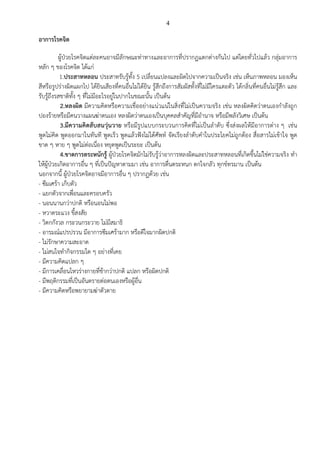4
อาการโรคจิต
ผู้ป่วยโรคจิตแต่ละคนอาจมีลักษณะท่าทางและอาการที่ปรากฏแตกต่างกันไป แต่โดยทั่วไปแล้ว กลุ่มอาการ
หลัก ๆ ของโรคจิต ได้แก่
1.ประสาทหลอน ประสาทรับรู้ทั้ง 5 เปลี่ยนแปลงและผิดไปจากความเป็นจริง เช่น เห็นภาพหลอน มองเห็น
สีหรือรูปร่างผิดแผกไป ได้ยินเสียงที่คนอื่นไม่ได้ยิน รู้สึกถึงการสัมผัสทั้งที่ไม่มีใครแตะตัว ได้กลิ่นที่คนอื่นไม่รู้สึก และ
รับรู้ถึงรสชาติทั้ง ๆ ที่ไม่มีอะไรอยู่ในปากในขณะนั้น เป็นต้น
2.หลงผิด มีความคิดหรือความเชื่ออย่างแน่วแน่ในสิ่งที่ไม่เป็นความจริง เช่น หลงผิดคิดว่าตนเองกาลังถูก
ปองร้ายหรือมีคนวางแผนฆ่าตนเอง หลงผิดว่าตนเองเป็นบุคคลสาคัญที่มีอานาจ หรือมีพลังวิเศษ เป็นต้น
3.มีความคิดสับสนวุ่นวาย หรือมีรูปแบบกระบวนการคิดที่ไม่เป็นลาดับ ซึ่งส่งผลให้มีอาการต่าง ๆ เช่น
พูดไม่คิด พูดออกมาในทันที พูดเร็ว พูดแล้วฟังไม่ได้ศัพท์ จัดเรียงลาดับคาในประโยคไม่ถูกต้อง สื่อสารไม่เข้าใจ พูด
ขาด ๆ หาย ๆ พูดไม่ต่อเนื่อง หยุดพูดเป็นระยะ เป็นต้น
4.ขาดการตระหนักรู้ ผู้ป่วยโรคจิตมักไม่รับรู้ว่าอาการหลงผิดและประสาทหลอนที่เกิดขึ้นไม่ใช่ความจริง ทา
ให้ผู้ป่วยเกิดอาการอื่น ๆ ที่เป็นปัญหาตามมา เช่น อาการตื่นตระหนก ตกใจกลัว ทุกข์ทรมาน เป็นต้น
นอกจากนี้ ผู้ป่วยโรคจิตอาจมีอาการอื่น ๆ ปรากฏด้วย เช่น
- ซึมเศร้า เก็บตัว
- แยกตัวจากเพื่อนและครอบครัว
- นอนนานกว่าปกติ หรือนอนไม่พอ
- หวาดระแวง ขี้สงสัย
- วิตกกังวล กระวนกระวาย ไม่มีสมาธิ
- อารมณ์แปรปรวน มีอาการซึมเศร้ามาก หรือดีใจมากผิดปกติ
- ไม่รักษาความสะอาด
- ไม่สนใจทากิจกรรมใด ๆ อย่างที่เคย
- มีความคิดแปลก ๆ
- มีการเคลื่อนไหวร่างกายที่ช้ากว่าปกติ แปลก หรือผิดปกติ
- มีพฤติกรรมที่เป็นอันตรายต่อตนเองหรือผู้อื่น
- มีความคิดหรือพยายามฆ่าตัวตาย
 