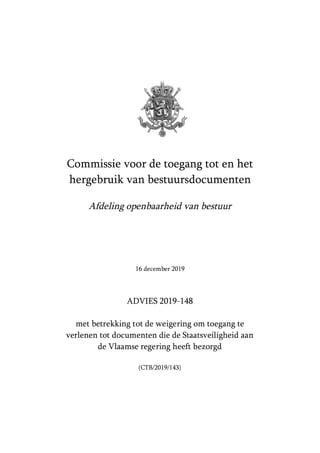 Commissie voor de toegang tot en het
hergebruik van bestuursdocumenten
Afdeling openbaarheid van bestuur
16 december 2019
ADVIES 2019-148
met betrekking tot de weigering om toegang te
verlenen tot documenten die de Staatsveiligheid aan
de Vlaamse regering heeft bezorgd
(CTB/2019/143)
 