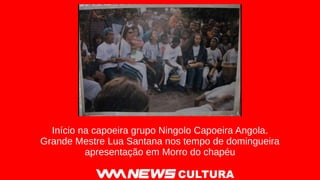 CULTURA
Início na capoeira grupo Ningolo Capoeira Angola.
Grande Mestre Lua Santana nos tempo de domingueira
apresentação em Morro do chapéu
 