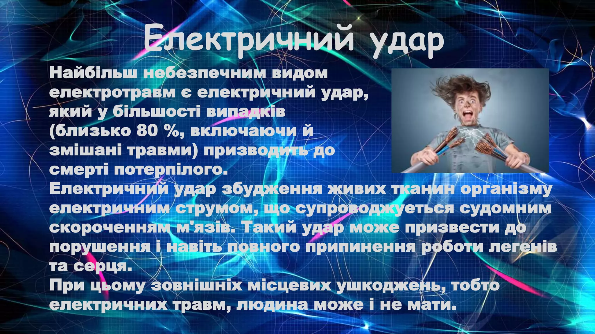Електричний удар
Найбільш небезпечним видом
електротравм є електричний удар,
який у більшості випадків
(близько 80 %, включаючи й
змішані травми) призводить до
смерті потерпілого.
Електричний удар збудження живих тканин організму
електричним струмом, що супроводжуеться судомним
скороченням м'язів. Такий удар може призвести до
порушення і навіть повного припинення роботи легенів
та серця.
При цьому зовнішніх місцевих ушкоджень, тобто
електричних травм, людина може і не мати.
 