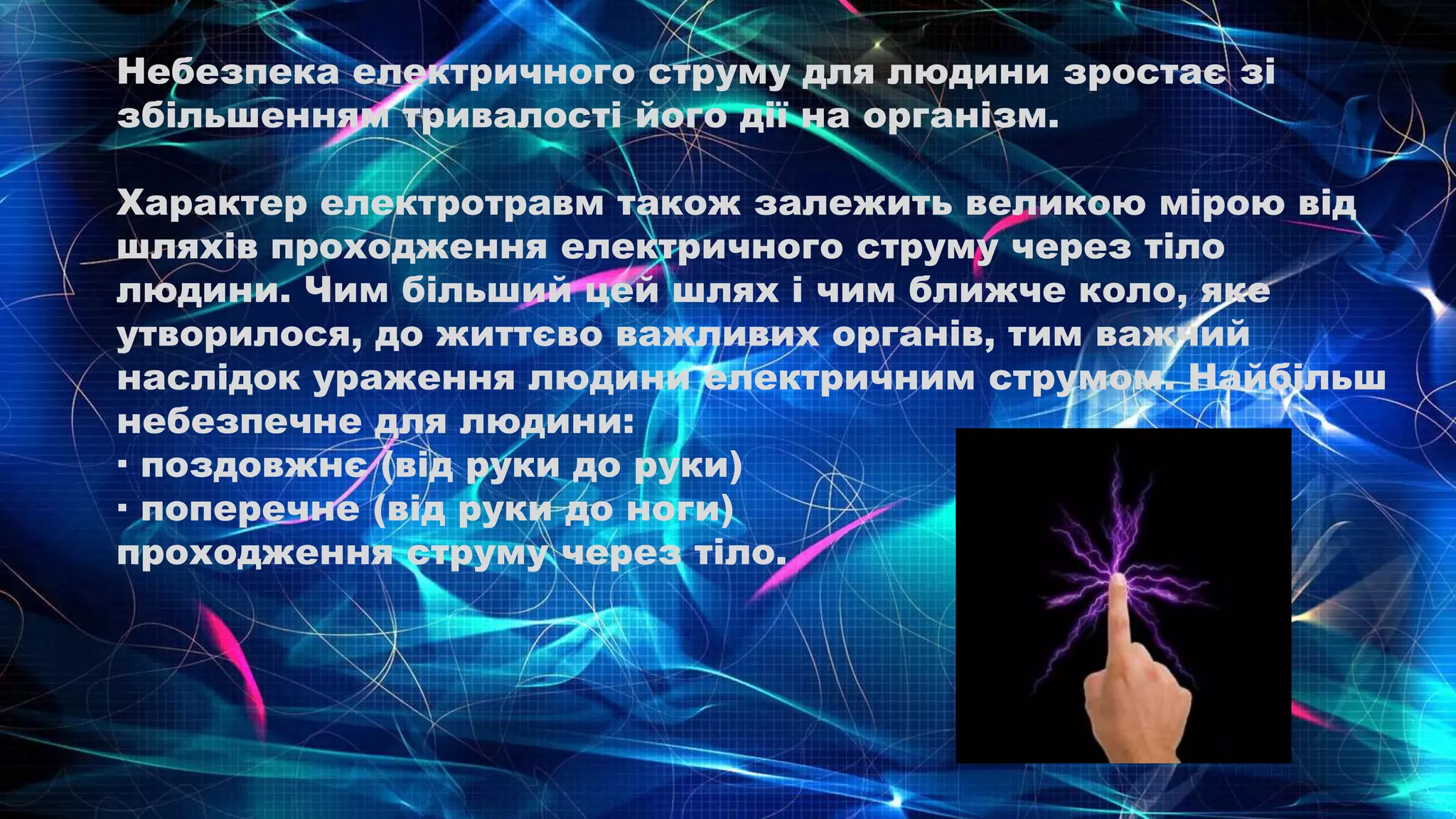 Небезпека електричного струму для людини зростає зі
збільшенням тривалості його дії на організм.
Характер електротравм також залежить великою мірою від
шляхів проходження електричного струму через тіло
людини. Чим більший цей шлях і чим ближче коло, яке
утворилося, до життєво важливих органів, тим важчий
наслідок ураження людини електричним струмом. Найбільш
небезпечне для людини:
· поздовжнє (від руки до руки)
· поперечне (від руки до ноги)
проходження струму через тіло.
 