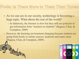 As we can see in our society, technology is becoming a huge topic. What about the rest of the world?In Indonesia, the Internet is slow but they still use podcasts to get information from “teachers to students” (Ragusa, Chan, & Crampton, 2009)However, the learning environment changing because students are going from books to online sources- podcasts and many more (Ragusa, Chan, & Crampton, 2009). iPods: Is There More to Them Than Tunes:
