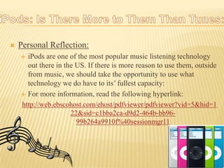 Personal Reflection:iPods are one of the most popular music listening technology out there in the US. If there is more reason to use them, outside from music, we should take the opportunity to use what technology we do have to its’ fullest capacity:For more information, read the following hyperlink:http://web.ebscohost.com/ehost/pdfviewer/pdfviewer?vid=5&hid=122&sid=c1bba2ca-d9d2-464b-bb96-99b264a9910f%40sessionmgr11iPods: Is There More to Them Than Tunes: