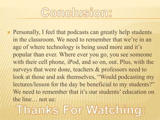 Personally, I feel that podcasts can greatly help students in the classroom. We need to remember that we’re in an age of where technology is being used more and it’s popular than ever. Where ever you go, you see someone with their cell phone, iPod, and so on, out. Plus, with the surveys that were done, teachers & professors need to look at those and ask themselves, “Would podcasting my lectures/lesson for the day be beneficial to my students?” We need to remember that it’s our students’ education on the line… not us:   Conclusion:Thanks For Watching: