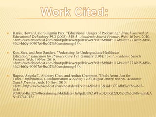 Work Cited:Harris, Howard, and Sungmin Park. "Educational Usages of Podcasting." British Journal of Educational Technology 39.3 (2008): 548-51. Academic Search Premier. Web. 16 Nov. 2010. <http://web.ebscohost.com/ehost/pdfviewer/pdfviewer?vid=5&hid=119&sid=3771dbf5-6f5c-46d3-bb5e-90907e64bc02%40sessionmgr14>.Koo, Sara, and John Sanders. "Podcasting for Undergraduate Healthcare Education." Education for Primary Care 19.1 (January 2008): 13-17. Academic Search Premier. Web. 16 Nov. 2010. <http://web.ebscohost.com/ehost/pdfviewer/pdfviewer?vid=5&hid=119&sid=3771dbf5-6f5c-46d3-bb5e-90907e64bc02%40sessionmgr14>.Ragusa, Angela T., Anthony Chan, and Andrea Crampton. "IPods Aren't Just for Tunes." Information, Communication & Society 12.5 (August 2009): 678-90. Academic Search Premier. Web. 16 Nov. 2010. <http://http://web.ebscohost.com/ehost/detail?vid=4&hid=13&sid=3771dbf5-6f5c-46d3-bb5e-90907e64bc02%40sessionmgr14&bdata=JnNpdGU9ZWhvc3QtbGl2ZQ%3d%3d#db=aph&AN=43744012>.