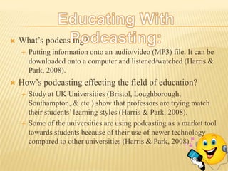 Educating With Podcasting:What’s podcasting?Putting information onto an audio/video (MP3) file. It can be downloaded onto a computer and listened/watched (Harris & Park, 2008). How’s podcasting effecting the field of education?Study at UK Universities (Bristol, Loughborough, Southampton, & etc.) show that professors are trying match their students’ learning styles (Harris & Park, 2008).Some of the universities are using podcasting as a market tool towards students because of their use of newer technology compared to other universities (Harris & Park, 2008). 