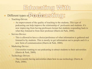 Educating With Podcasting:Different types of Podcasting:Teaching-Driven:An improvement of the quality of teaching to the students. This type of podcasting can help improve the relationship of  professors and students. It’s now improving from having professors lecture but students responding back to what they listened to from their professor (Harris & Park, 2008).Service-Device:This is allowed to have a choice/preference of what information is gathered and listened to by students. This is mostly to get information out to people and it’s a new form of communication (Harris & Park, 2008).Marketing-Device:Universities wanting to use podcasting to attract students to their universities (Harris & Park, 2008).Technology-Driven:This is mostly having universities share how to use technology (Harris & Park, 2008).