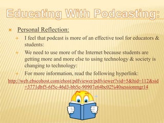 Educating With Podcasting:Personal Reflection:I feel that podcast is more of an effective tool for educators & students:We need to use more of the Internet because students are getting more and more else to using technology & society is changing to technology:For more information, read the following hyperlink:http://web.ebscohost.com/ehost/pdfviewer/pdfviewer?vid=5&hid=112&sid=3771dbf5-6f5c-46d3-bb5e-90907e64bc02%40sessionmgr14