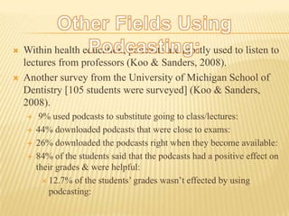 Other Fields Using Podcasting:Within health education, podcasts are mostly used to listen to lectures from professors (Koo & Sanders, 2008).Another survey from the University of Michigan School of Dentistry [105 students were surveyed] (Koo & Sanders, 2008). 9% used podcasts to substitute going to class/lectures: 44% downloaded podcasts that were close to exams:26% downloaded the podcasts right when they become available:84% of the students said that the podcasts had a positive effect on their grades & were helpful:12.7% of the students’ grades wasn’t effected by using podcasting: