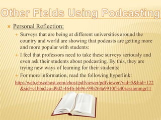 Other Fields Using Podcasting:Personal Reflection:Surveys that are being at different universities around the country and world are showing that podcasts are getting more and more popular with students:I feel that professors need to take these surveys seriously and even ask their students about podcasting. By this, they are trying new ways of learning for their students:For more information, read the following hyperlink:http://web.ebscohost.com/ehost/pdfviewer/pdfviewer?vid=5&hid=122&sid=c1bba2ca-d9d2-464b-bb96-99b264a9910f%40sessionmgr11