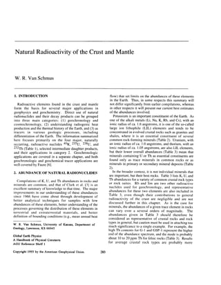 Natural Radioactivity of the Crust and Mantle
W. R. Van Schmus
1. INTRODUCTION
Radioactive elements found in the crust and mantle
form the basis for several major applications in
geophysics and geochemistry. Direct use of natural
radionuclides and their decay products can be grouped
into three main categories: (1) geochronology and
cosmochronology, (2) understanding radiogenic heat
production and the thermal history of the Earth, and (3) as
tracers in various geologic processes, including
differentiation of the Earth. The information summarized
here focuses primarily on the four major, naturally
occurring, radioactive nuclides 4oK, 235U, 238U, and
232Th (Table l), selected intermediate daughter products,
and their applications in category 2. Geochronologic
applications are covered in a separate chapter, and both
geochronologic and geochemical tracer applications are
well covered by Faure [6].
2. ABUNDANCE OF NATURAL RADIONUCLIDES
Compilations of K, U, and Th abundances in rocks and
minerals are common, and that of Clark et al. [3] is an
excellent summary of knowledge to that time. The major
improvements in our understanding of these abundances
since 1966 have come about through development of
better analytical techniques for samples with low
abundances of these elements, better understanding of the
processes governing the distribution of these elements in
terrestrial and extraterrestial materials, and better
definition of bounding conditions (e.g., mean annual heat
W. R. Van Schmus, University of Kansas, Department of
Geology, Lawrence, KS 66045
Global Earth Physics
A Handbook of Physical Constants
AGU Reference Shelf 1
Copyright 1995 by the American Geophysical Union.
flow) that set limits on the abundances of these elements
in the Earth. Thus, in some respects this summary will
not differ significantly from earlier compilations, whereas
in other respects it will present our current best estimates
of the abundances involved.
Potassium is an important consitituent of the Earth. As
one of the alkali metals (Li, Na, K, Rb, and Cs), with an
ionic radius of ca. 1.6 angstroms, it is one of the so-called
large ion lithophile (LIL) elements and tends to be
concentrated in evolved crustal rocks such as granites and
shales, where it is an essential constituent of several
common rock-forming minerals (Table 2). Uranium, with
an ionic radius of ca. 1.Oangstroms, and thorium, with an
ionic radius of ca. 1.05 angstroms, are also LIL elements,
but their lower overall abundances (Table 3) mean that
minerals containing U or Th as essential constituents are
found only as trace minerals in common rocks or as
minerals in primary or secondary mineral deposits (Table
2).
In the broader context, it is not individual minerals that
are important, but their host rocks. Table 3 lists K, U, and
Th abundances for a variety of common crustal rock types
or rock suites. Rb and Sm are two other radioactive
nuclides used for geochronology, and representative
abundances for these two elements are also included in
Table 3, even though their contributions to general
radioactivity of the crust are negligible and are not
discussed further in this chapter. As is the case for
minerals, the abundances of a given trace element in rocks
can vary over a several orders of magnitude. The
abundances given in Table 3 should therefore be
considered as representative of crustal rocks and rock
types in general, but caution must be used in attaching too
much significance to a single example. For example, the
high Th contents for G-l and GSP-1 represent the higher
end of the abundance spectrum, and the mode is probably
about 10 to 20 ppm Th for felsic rocks (Table 3). Results
for average crustal rock types are probably more
283
 