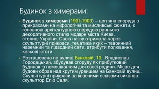 Будинок з химерами:
• Будинок з химерами (1901–1903) — цегляна споруда з
прикрасами на міфологічні та мисливські сюжети, є
головною архітектурною спорудою раннього
декоративного стилю модерн міста Києва,
столиці України. Свою назву отримала через
скульптурні прикраси, тематика яких — тваринний
наземний та підводний світи, атрибути полювання,
казкові істоти.
• Розташована по вулиці Банковій, 10. Владислав
Городецький, збудував споруду як прибутковий
будинок із помешканням для своєї родини. Місце для
будови обрав над крутим урвищем на Банковій вулиці.
Скульптурні прикраси за власними ескізами виконав
скульптор Еліо Саля.
 