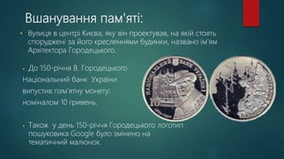 Вшанування пам'яті:
• До 150-річчя В. Городецького
Національний банк України
випустив пам’ятну монету:
номіналом 10 гривень.
• Також у день 150-річчя Городецького логотип
пошуковика Google було змінено на
тематичний малюнок.
• Вулиця в центрі Києва, яку він проектував, на якій стоять
споруджені за його кресленнями будинки, названо ім'ям
Архітектора Городецького.
 