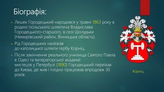 Біографія:
• Лешек Городецький народився у травні 1863 року в
родині польського шляхтича Владислава
Городецького-старшого, в селі Шолудьки
(Немирівський район, Вінницька область).
• Рід Городецьких належав
до католицької шляхти гербу Корніц.
• Після закінчення реального училища Святого Павла
в Одесі та Імператорської академії
мистецтв у Петербузі (1890) Городецький переїхав
до Києва, де жив і плідно працював впродовж 30
років.
Корніц
 