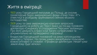 Життя в еміграції:
• 1920 року Городецький емігрував до Польщі, де очолив
проекторське бюро американської фірми «Генрі Улен і К°»
(інвестиції в розбудову зруйнованого війною міського
господарства).
• 1928 року та сама американська компанія запросила
Городецького на роботу до Персії (Іран) на посаду головного
архітектора «Синдикату зі спорудження Перських залізниць».
Про його діяльність в Ірані існує багато суперечливої та
документально не підтвердженої інформації.
• Владислав Городецький похований на римо-католицькому
цвинтарі у Тегерані. На сірому камені викарбували польською
мовою епітафію зі словами: «Професор архітектури. Нехай чужа
земля йому буде легкою»
 