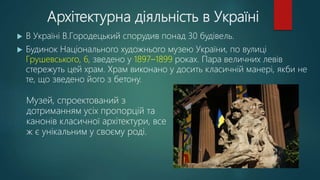 Архітектурна діяльність в Україні
 В Україні В.Городецький спорудив понад 30 будівель.
 Будинок Національного художнього музею України, по вулиці
Грушевського, 6, зведено у 1897–1899 роках. Пара величних левів
стережуть цей храм. Храм виконано у досить класичній манері, якби не
те, що зведено його з бетону.
Музей, спроектований з
дотриманням усіх пропорцій та
канонів класичної архітектури, все
ж є унікальним у своєму роді.
 