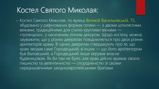 Костел Святого Миколая:
• Костел Святого Миколая, по вулиці Великій Васильківській, 75,
збудовано у рафінованих формах готики — з двома шпилястими
вежами, традиційними для стилю круглими вікнами —
«трояндою», з насиченим ліпним декором. Щодо костелу, можна
зауважити, що у різних джерелах повідомляється про двох різних
архітекторів храму. В одних джерелах стверджують про те, що
храм зводив саме Городецький, в інших — що його архітектором
був Валовський, а Городецький лише керував власне
будівництвом. Як би там не було, але храм дійсно вражає своєю
пишністю та автентичністю — спорідненістю зі своїми
середньовічними західноєвропейськими братами.
 