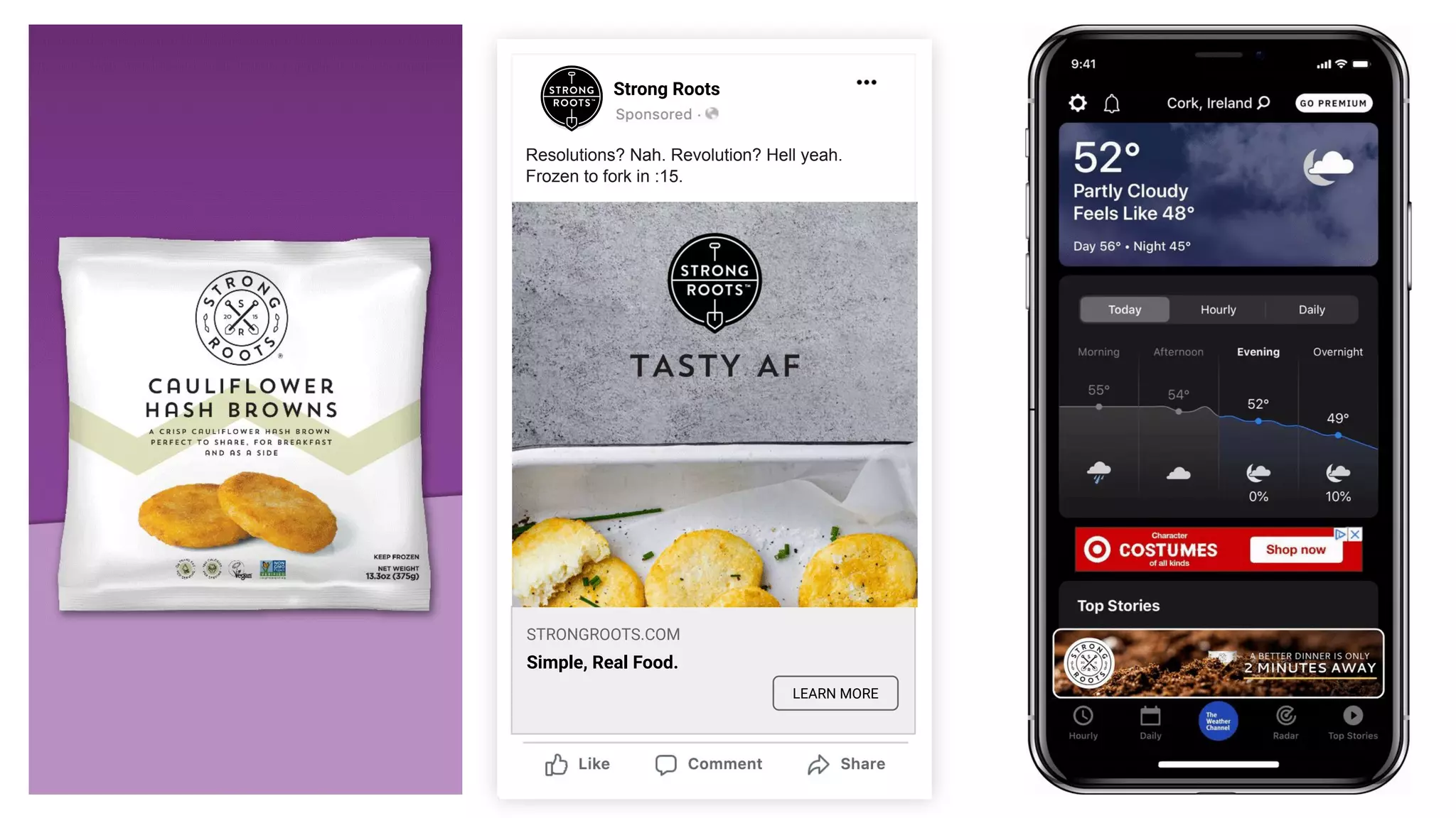 Strong Roots
LEARN MORE
Video
Awareness/Consideration
Cauliﬂower Hash Browns - US market
Video
Interface: Facebook
Ratio: 1:1
Dimensions: 1080x1080
Resolutions? Nah. Revolution? Hell yeah.
Frozen to fork in :15.
STRONGROOTS.COM
Simple, Real Food.
 