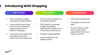 Introducing WISE Shopping
● No more ‘one campaign’ set
and forget approach
● WISE allows for campaign
budget and bidding
segmentation based on real
time product performance
● Strategic budget flexibility
● Smarter bidding / more
bidding control
● Multi-campaign strategy
using product segmentation
● Product performance data
informs custom labeling to
segment products into
different campaigns
● Campaign-level Target ROAS
bids align with product
performance and objectives
● Expert feed management
● Campaign structure must
align
● Must be willing to forfeit
search query data /
segmentation (ISO) and
audience control
HOW IT WORKS KEY CONCEPTS CONSIDERATIONS
 