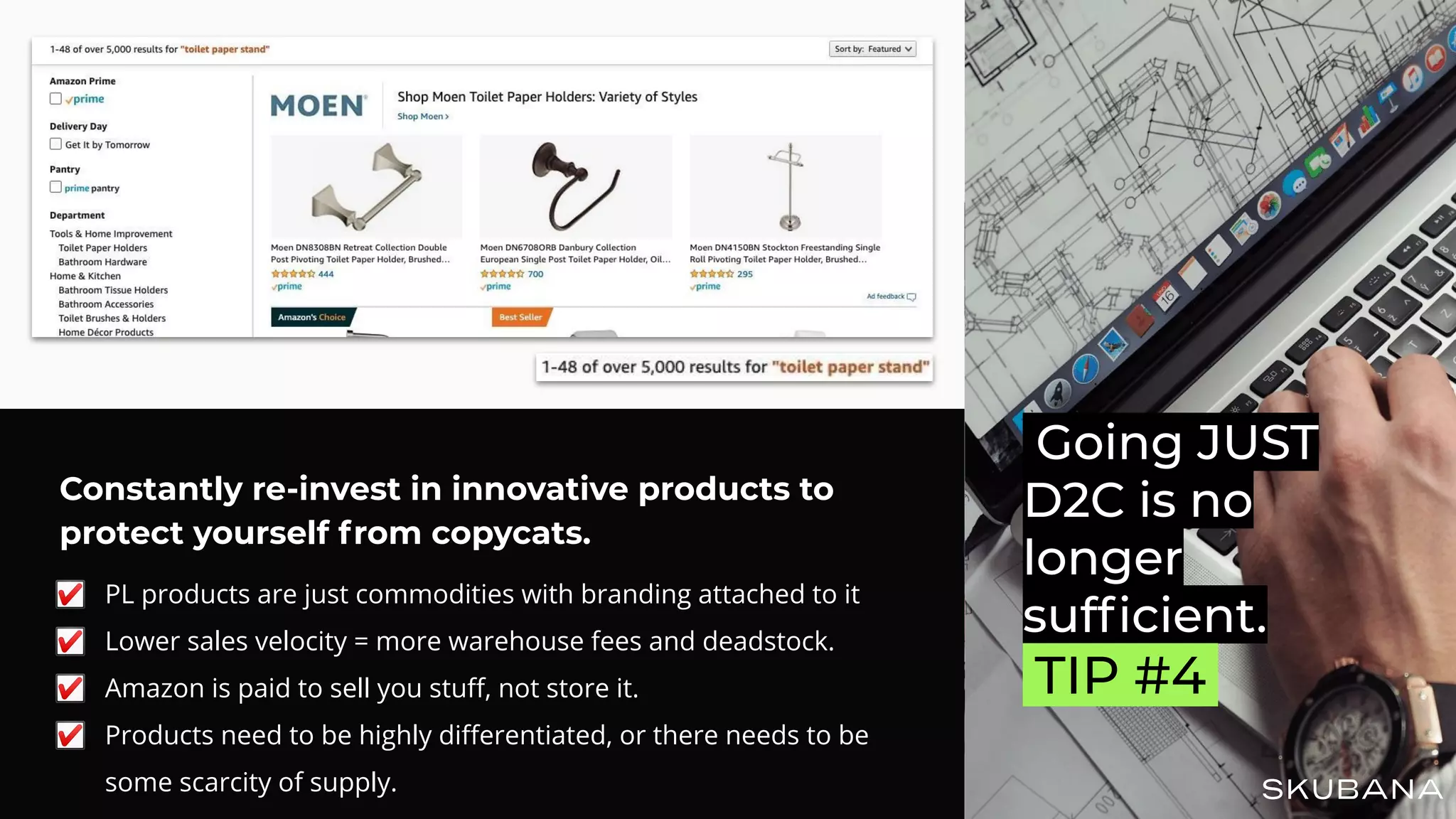 Constantly re-invest in innovative products to
protect yourself from copycats.
☑ PL products are just commodities with branding attached to it
☑ Lower sales velocity = more warehouse fees and deadstock.
☑ Amazon is paid to sell you stuﬀ, not store it.
☑ Products need to be highly diﬀerentiated, or there needs to be
some scarcity of supply.
Going JUST
D2C is no
longer
sufﬁcient.
.TIP #4.
 