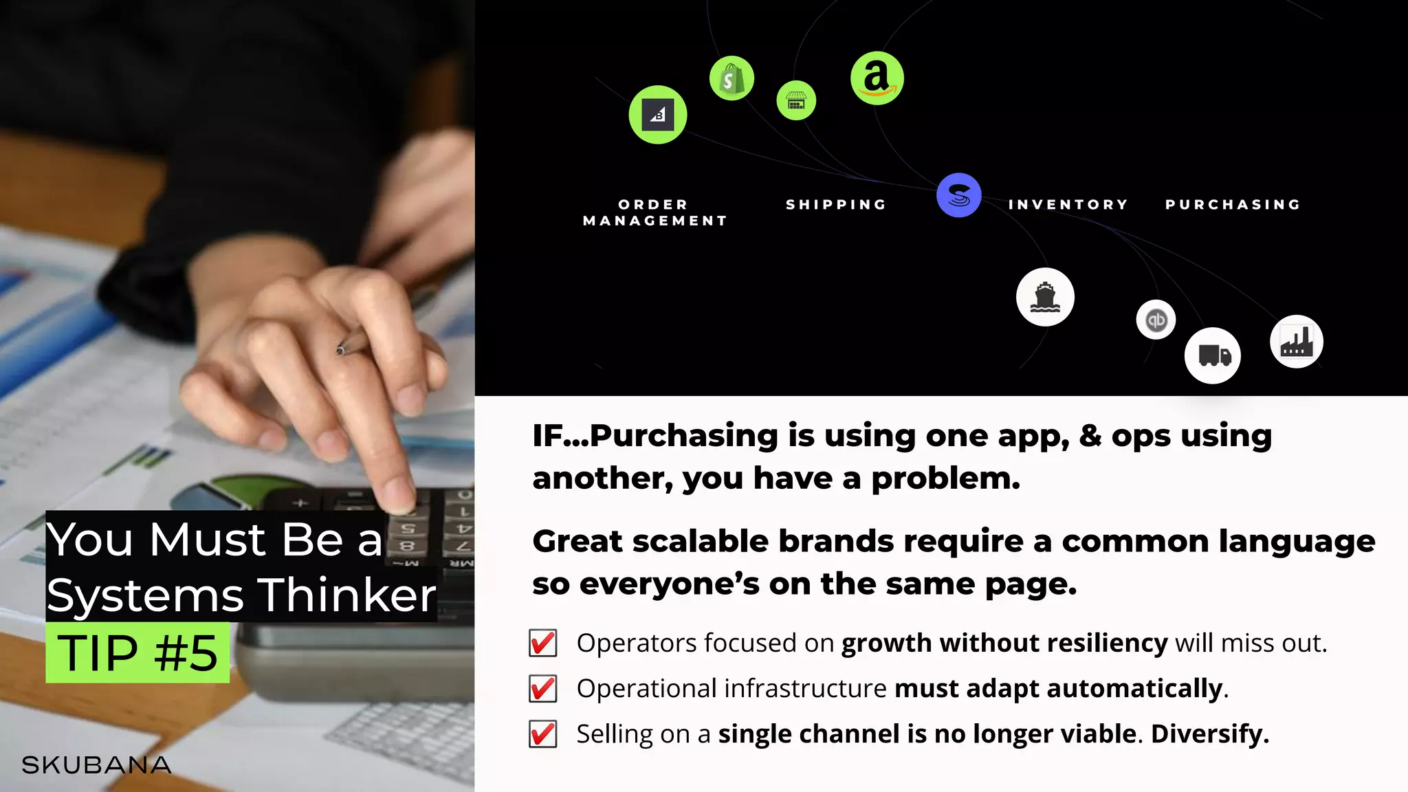 You Must Be a
Systems Thinker
.TIP #5.
IF...Purchasing is using one app, & ops using
another, you have a problem.
Great scalable brands require a common language
so everyone’s on the same page.
☑ Operators focused on growth without resiliency will miss out.
☑ Operational infrastructure must adapt automatically.
☑ Selling on a single channel is no longer viable. Diversify.
O R D E R
M A N A G E M E N T
S H I P P I N G P U R C H A S I N G
I N V E N T O R Y
 