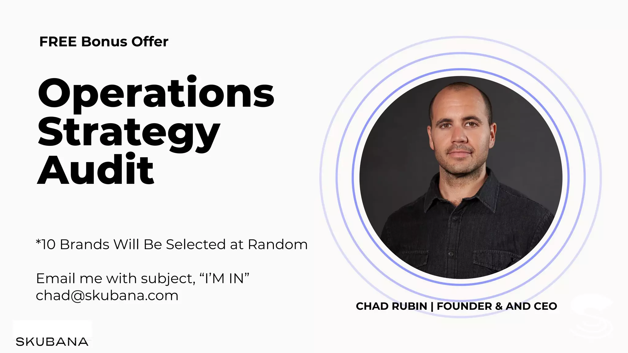 *10 Brands Will Be Selected at Random
Email me with subject, “I’M IN”
chad@skubana.com
FREE Bonus Offer
Operations
Strategy
Audit
CHAD RUBIN | FOUNDER & AND CEO
 