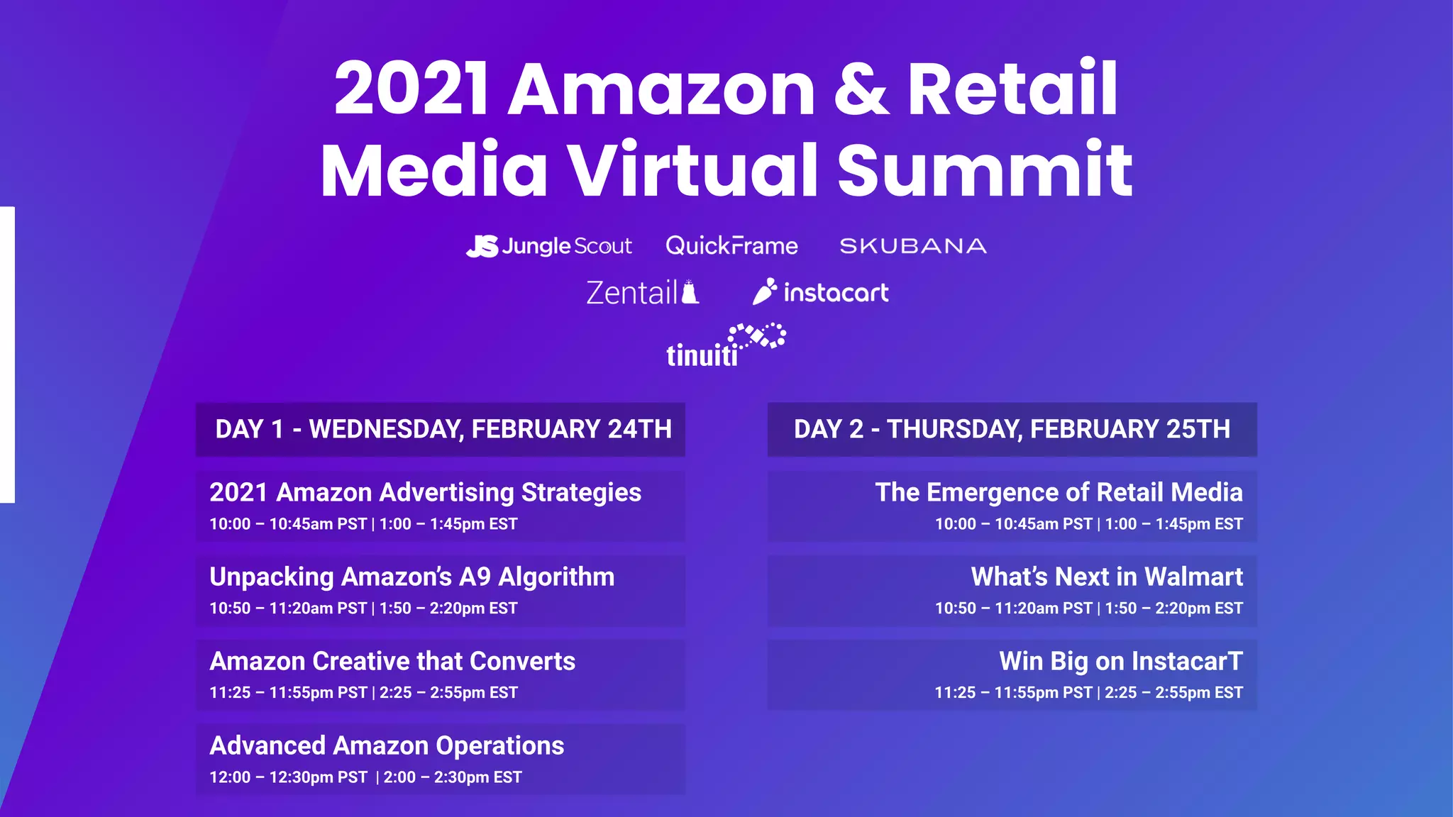 2021 Amazon & Retail
Media Virtual Summit
2021 Amazon Advertising Strategies
10:00 – 10:45am PST | 1:00 – 1:45pm EST
DAY 1 - WEDNESDAY, FEBRUARY 24TH
Unpacking Amazon’s A9 Algorithm
10:50 – 11:20am PST | 1:50 – 2:20pm EST
Amazon Creative that Converts
11:25 – 11:55pm PST | 2:25 – 2:55pm EST
Advanced Amazon Operations
12:00 – 12:30pm PST | 2:00 – 2:30pm EST
The Emergence of Retail Media
10:00 – 10:45am PST | 1:00 – 1:45pm EST
DAY 2 - THURSDAY, FEBRUARY 25TH
What’s Next in Walmart
10:50 – 11:20am PST | 1:50 – 2:20pm EST
Win Big on InstacarT
11:25 – 11:55pm PST | 2:25 – 2:55pm EST
 