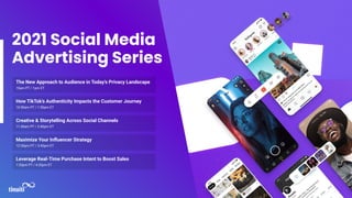 2021 Social Media
Advertising Series
The New Approach to Audience in Today’s Privacy Landscape
10am PT / 1pm ET
How TikTok’s Authenticity Impacts the Customer Journey
10:50am PT / 1:50pm ET
Creative & Storytelling Across Social Channels
11:40am PT / 2:40pm ET
Maximize Your Inﬂuencer Strategy
12:30pm PT / 3:40pm ET
Leverage Real-Time Purchase Intent to Boost Sales
1:20pm PT / 4:20pm ET
 