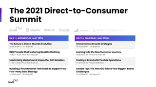 The 2021 Direct-to-Consumer
Summit
DAY 1 - WEDNESDAY, MAY 19TH
The Future is Direct: The D2C Evolution
10-10:30 am PT | 1-1:30 pm ET
D2C Fireside Chat featuring Goodlife Clothing
10:40-11:10 am PT | 1:40 -2:10 pm ET
Maximizing Media Spend Impact for D2C Retailers
11:20-11:50 am PT | 2:20-2:50 pm ET
Building a Foundational Tech Stack to Support Your
First-Party Data Strategy
12-12:30 pm PT | 3-3:30 pm ET
DAY 2 - THURSDAY, MAY 20TH
Omnichannel Growth Strategies
10-10:30 am PT | 1-1:30 pm ET
Leaning in to the New Customer Journey
10:40-11:10 am PT | 1:40 -2:10 pm ET
Scaling a Brand with Flexible Operations
11:20-11:50 am PT | 2:20-2:50 pm ET
Double Tap This: How IGC Solves Your Biggest Brand
Challenges
12-12:30 pm PT | 3-3:30 pm ET
 