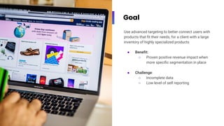Goal
Use advanced targeting to better connect users with
products that ﬁt their needs, for a client with a large
inventory of highly specialized products
● Beneﬁt:
○ Proven positive revenue impact when
more speciﬁc segmentation in place
● Challenge:
○ Incomplete data
○ Low level of self reporting
 