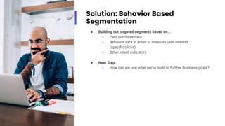 Solution: Behavior Based
Segmentation
● Building out targeted segments based on...
○ Past purchase data
○ Behavior data in email to measure user interest
(speciﬁc clicks)
○ Other intent indicators
● Next Step:
○ How can we use what we’ve build to further business goals?
 