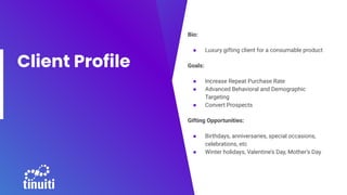 Client Profile
Bio:
● Luxury gifting client for a consumable product
Goals:
● Increase Repeat Purchase Rate
● Advanced Behavioral and Demographic
Targeting
● Convert Prospects
Gifting Opportunities:
● Birthdays, anniversaries, special occasions,
celebrations, etc
● Winter holidays, Valentine’s Day, Mother’s Day
 