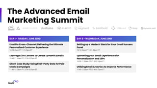 The Advanced Email
Marketing Summit
DAY 1 - TUESDAY, JUNE 22ND
Email to Cross-Channel: Delivering the Ultimate
Personalized Customer Experience
10-10:45am PT | 1-1:45pm ET
Leverage Live Content to Create Dynamic Emails
10:50-11:35am PT | 1:50-2:35pm ET
Client Case Study: Using First-Party Data for Paid
Media Campaigns
11:40-12:25pm PT | 2:40-3:25pm ET
DAY 2 - WEDNESDAY, JUNE 23RD
Setting up a Martech Stack for Your Email Success
Panel
10-10:45am PT | 1-1:45pm ET
Upleveling your Email Experience with
Personalization and ESPs
10:50-11:35am PT | 1:50-2:35pm ET
Utilizing Email Analytics to Improve Performance
11:40-12:25pm PT | 2:40-3:25pm ET
 
