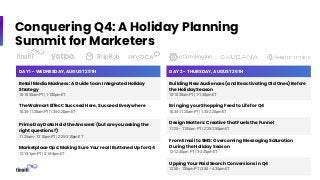 Conquering Q4: A Holiday Planning
Summit for Marketers
DAY 1 - WEDNESDAY, AUGUST 25TH
Retail Media Madness: A Guide to an Integrated Holiday
Strategy
10-10:30am PT | 1-1:30pm ET
The Walmart Effect: Succeed Here, Succeed Everywhere
10:35-11:20am PT | 1:35-2:20pm ET
Prime Day Data Hold the Answers (but are you asking the
right questions?)
11:25am– 12:10pm PT | 2:25-3:10pm ET
Marketplace Ops: Making Sure You’re all Buttoned Up for Q4
12:15-1pm PT | 3:15-4pm ET
DAY 2 - THURSDAY, AUGUST 26TH
Building New Audiences (and Reactivating Old Ones) Before
the Holiday Season
10-10:30am PT | 1-1:30pm ET
Bringing your Shopping Feed to Life for Q4
10:35-11:20am PT | 1:35-2:20pm ET
Design Matters: Creative that Fuels the Funnel
11:25– 11:55am PT | 2:25-2:55pm ET
From Email to SMS: Overcoming Messaging Saturation
During the Holiday Season
12-12:45pm PT | 3-3:45pm ET
Upping Your Paid Search Conversions in Q4
12:50– 1:35pm PT | 3:50 – 4:35pm ET
 