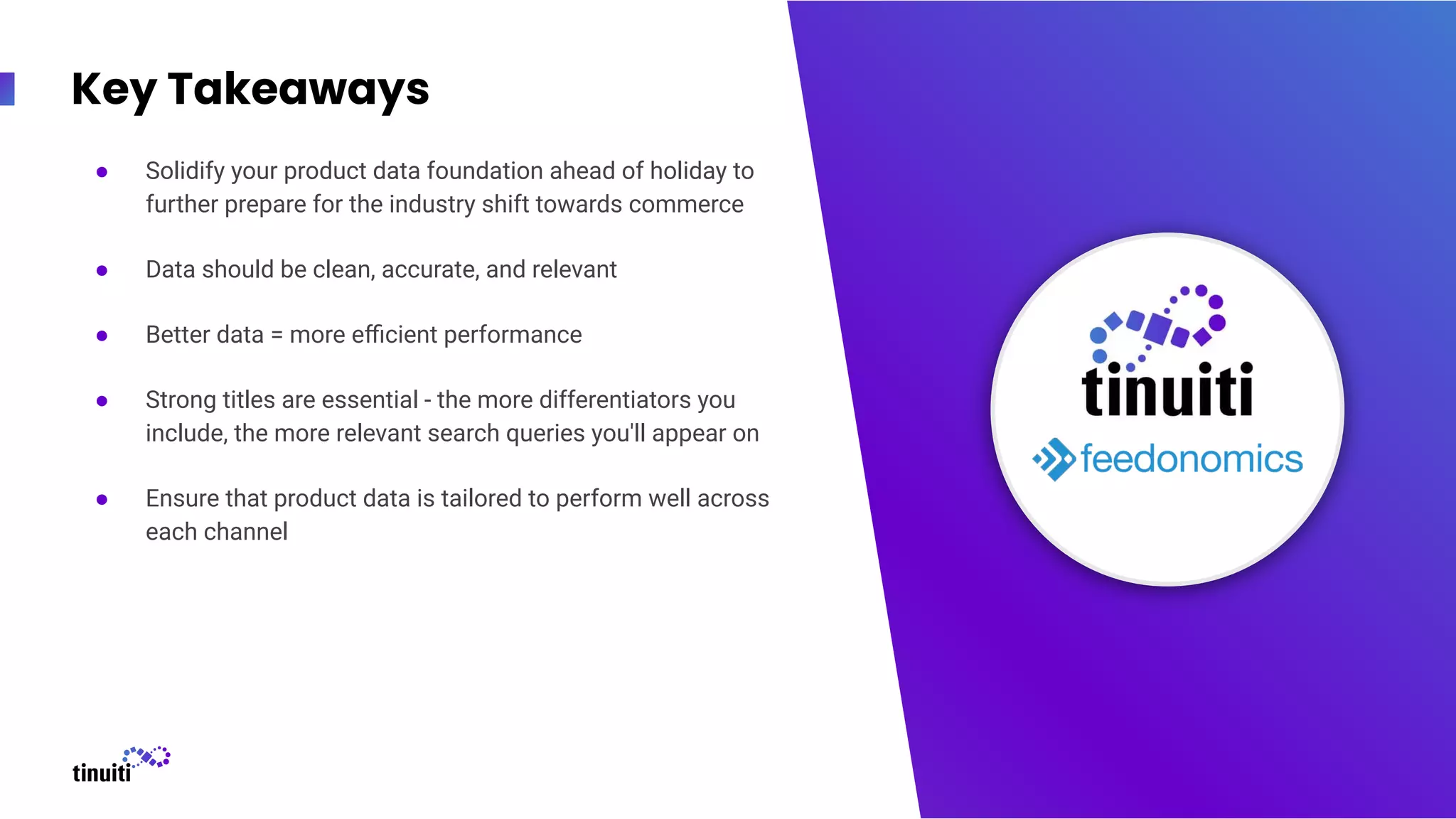 Key Takeaways
● Solidify your product data foundation ahead of holiday to
further prepare for the industry shift towards commerce
● Data should be clean, accurate, and relevant
● Better data = more eﬃcient performance
● Strong titles are essential - the more differentiators you
include, the more relevant search queries you'll appear on
● Ensure that product data is tailored to perform well across
each channel
23
 