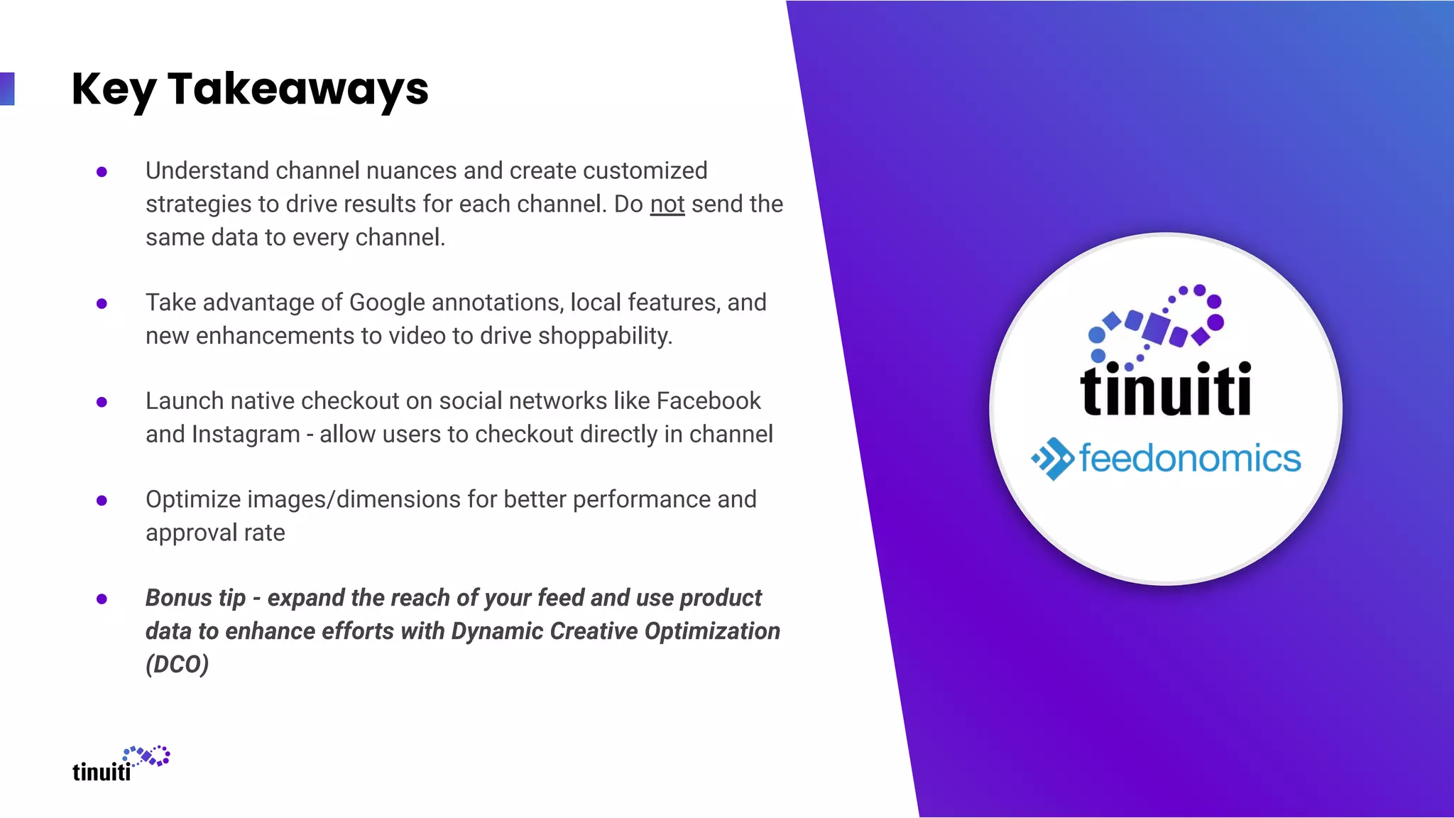 Key Takeaways
● Understand channel nuances and create customized
strategies to drive results for each channel. Do not send the
same data to every channel.
● Take advantage of Google annotations, local features, and
new enhancements to video to drive shoppability.
● Launch native checkout on social networks like Facebook
and Instagram - allow users to checkout directly in channel
● Optimize images/dimensions for better performance and
approval rate
● Bonus tip - expand the reach of your feed and use product
data to enhance efforts with Dynamic Creative Optimization
(DCO)
37
 
