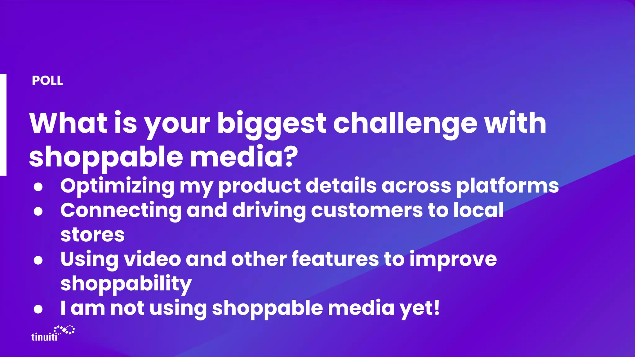 What is your biggest challenge with
shoppable media?
● Optimizing my product details across platforms
● Connecting and driving customers to local
stores
● Using video and other features to improve
shoppability
● I am not using shoppable media yet!
POLL
 