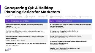 Conquering Q4: A Holiday
Planning Series for Marketers
DAY 1 - WEDNESDAY, AUGUST 25TH
Retail Media Madness: A Guide to an Integrated Holiday
Strategy
10-10:30am PT | 1-1:30pm ET
The Walmart Effect: Succeed Here, Succeed Everywhere
10:35-11:20am PT | 1:35-2:20pm ET
Prime Day Data Hold the Answers (but are you asking the
right questions?)
11:25am– 12:10pm PT | 2:25-3:10pm ET
Marketplace Ops: Making Sure You’re all Buttoned Up for Q4
12:15-1pm PT | 3:15-4pm ET
DAY 2 - THURSDAY, AUGUST 26TH
Building New Audiences (and Reactivating Old Ones) Before
the Holiday Season
10-10:30am PT | 1-1:30pm ET
Bringing your Shopping Feed to Life for Q4
10:35-11:20am PT | 1:35-2:20pm ET
Design Matters: Creative that Fuels the Funnel
11:25– 11:55am PT | 2:25-2:55pm ET
From Email to SMS: Overcoming Messaging Saturation
During the Holiday Season
12-12:45pm PT | 3-3:45pm ET
Upping Your Paid Search Conversions in Q4
12:50– 1:35pm PT | 3:50 – 4:35pm ET
 