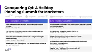 Conquering Q4: A Holiday
Planning Summit for Marketers
DAY 1 - WEDNESDAY, AUGUST 25TH
Retail Media Madness: A Guide to an Integrated Holiday
Strategy
10-10:30am PT | 1-1:30pm ET
The Walmart Effect: Succeed Here, Succeed Everywhere
10:35-11:20am PT | 1:35-2:20pm ET
Prime Day Data Hold the Answers (but are you asking the
right questions?)
11:25am– 12:10pm PT | 2:25-3:10pm ET
Marketplace Ops: Making Sure You’re all Buttoned Up for Q4
12:15-1pm PT | 3:15-4pm ET
DAY 2 - THURSDAY, AUGUST 26TH
Building New Audiences (and Reactivating Old Ones) Before
the Holiday Season
10-10:30am PT | 1-1:30pm ET
Bringing your Shopping Feed to Life for Q4
10:35-11:20am PT | 1:35-2:20pm ET
Design Matters: Creative that Fuels the Funnel
11:25– 11:55am PT | 2:25-2:55pm ET
From Email to SMS: Overcoming Messaging Saturation
During the Holiday Season
12-12:45pm PT | 3-3:45pm ET
Upping Your Paid Search Conversions in Q4
12:50– 1:35pm PT | 3:50 – 4:35pm ET
 