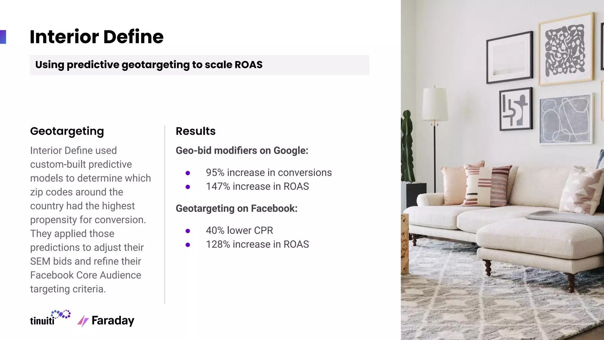 Interior Define
Interior Deﬁne used
custom-built predictive
models to determine which
zip codes around the
country had the highest
propensity for conversion.
They applied those
predictions to adjust their
SEM bids and reﬁne their
Facebook Core Audience
targeting criteria.
Geotargeting Results
Geo-bid modiﬁers on Google:
● 95% increase in conversions
● 147% increase in ROAS
Geotargeting on Facebook:
● 40% lower CPR
● 128% increase in ROAS
Using predictive geotargeting to scale ROAS
 