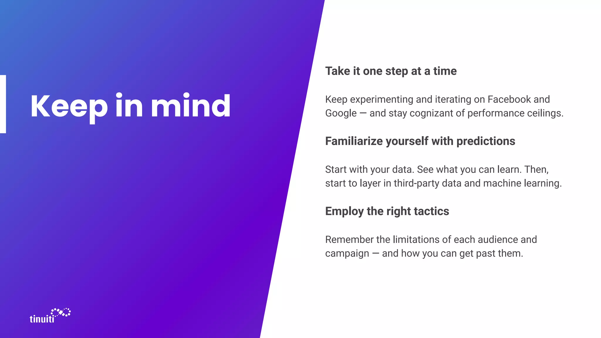 Take it one step at a time
Keep experimenting and iterating on Facebook and
Google — and stay cognizant of performance ceilings.
Familiarize yourself with predictions
Start with your data. See what you can learn. Then,
start to layer in third-party data and machine learning.
Employ the right tactics
Remember the limitations of each audience and
campaign — and how you can get past them.
Keep in mind
 