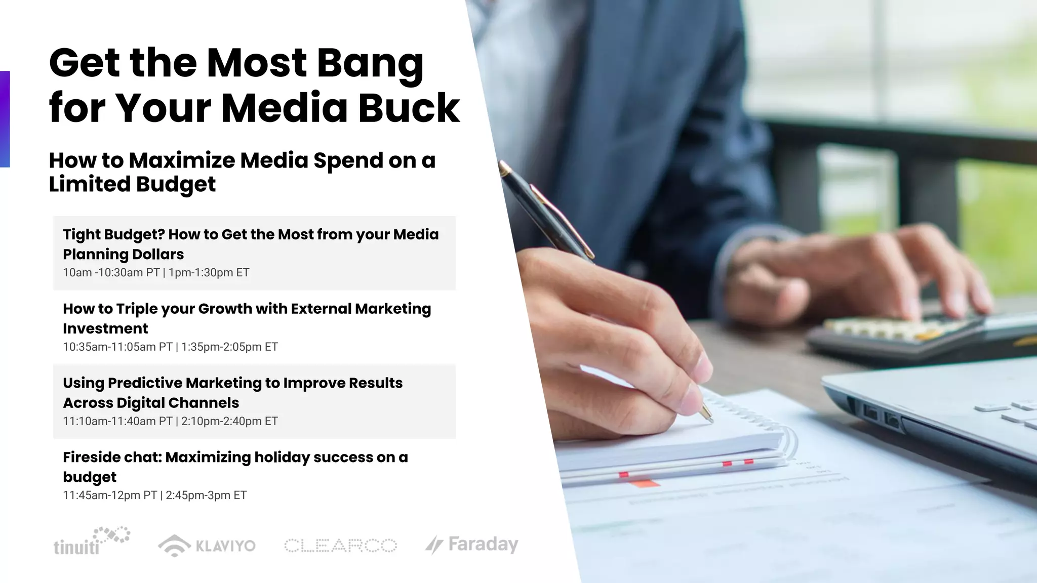 How to Maximize Media Spend on a
Limited Budget
Tight Budget? How to Get the Most from your Media
Planning Dollars
10am -10:30am PT | 1pm-1:30pm ET
How to Triple your Growth with External Marketing
Investment
10:35am-11:05am PT | 1:35pm-2:05pm ET
Using Predictive Marketing to Improve Results
Across Digital Channels
11:10am-11:40am PT | 2:10pm-2:40pm ET
Fireside chat: Maximizing holiday success on a
budget
11:45am-12pm PT | 2:45pm-3pm ET
Get the Most Bang
for Your Media Buck
 