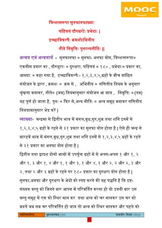 11pÙeesefle<eHeâefuele ye=nppeelekeâced (1) ÛevõÙeesie efJeÛeej (21)
11
ित्रन्शत्सरूपा सुनफानफाख्या∶
षिष्टत्रयं दौरुधरोैः प्रभेदाैः |
इच्छािवकल्पैैः क्रमशोऽिभनीय
नीते िनवृित्तैः पुनरन्यनीितैः ||
अन्वय एवं अन्वयाथय - सुनफानफा = सुनफा- अनफा योग, ित्रन्शत्सरूपा=
एकतीस प्रकार का , दौरुधुराैः = दुरुधरा, षिष्टत्रयं = १८० , प्रभेदाैः= प्रकार का,
आख्याैः = कहा गया है, इच्छािवकल्पैैः- १,२,३,४,५,ग्रहों के बीच वांिछत
संयोजन के द्वारा , क्रमशैः = क्रम से , अिभनीय = गिणतीय िनयम के अनुसार
श्ृंखिा बनाकर, नीते= (जब) िनयमानुसार संयोजन आ जाय , िनवृित्तैः = (तब)
यह पूणय हो जाता है, पुनैः = कफर से,अन्य नीितैः = अन्य समूह बनाकर गिणतीय
िनययामानुसार भेद करें |
व्याख्या- चन्रमा से िद्वतीय भाव में मंगि,बुध,गुरु,शुक्र तथा शिन इनमें से
१,२,३,४,५ ग्रहों के रहने से ३१ प्रकार का सुनफा योग होता है | ऐसे ही चन्र से
बारहवें भाव में मंगि,बुध,गुरु,शुक्र तथा शिन इनमें से १,२,३,४,५ ग्रहों के रहने
से ३१ प्रकार का अनफा योग होता है |
िद्वतीय तथा द्वादश दोनों भावों में उपयुयक्त ग्रहों में से अिग-अिग १ और १, २
और १, ३ और १, ४ और १, १ और ३, १ और ४, १ और २, २ और २, ३ और
२, तथा २ और ३ ग्रहों के रहने पर १८० प्रकार का दुरुधरा योग होता है |
सुनफा,अनफा और दुरुधरा के भेदों को स्पष्ट करने की यह पिित है कक इष्ट-
संख्यक वस्तु को िजतने बार आपस में पररवर्ततत करना हो तो उतनी बार उस
वस्तु समूह में एक को िस्थर मान कर तथा अन्य को चर मानकर उस चर को
बदिें जब सब चर पररवर्ततत हो जाय तो अन्य को िस्थर मानकर और पहिे को
 