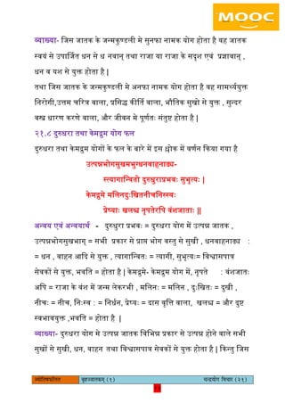 13pÙeesefle<eHeâefuele ye=nppeelekeâced (1) ÛevõÙeesie efJeÛeej (21)
13
व्याख्या- िजस जातक के जन्मकुण्डिी मे सुनफा नामक योग होता है वह जातक
स्वयं से उपार्तजत धन से ध नवान् तथा राजा या राजा के सदृश एवं प्रज्ञावान् ,
धन व यश से युक्त होता है |
तथा िजस जातक के जन्मकुण्डिी मे अनफा नामक योग होता है वह सामर्थयययुक्त
िनरोगी,उत्तम चररत्र वािा, प्रिसि कीर्तत वािा, भौितक सुखो से युक्त , सुन्दर
वस्त्र धारण करणे वािा, और जीवन मे पूणयतैः संतुष्ट होता है |
२१.८ दुरुधरा तथा केमरुम योग फि
दुरुधरा तथा के मरुम योगों के फि के बारे में इस श्लोक में वणयन ककया गया है
उत्पन्नभोगसुखमभुग्धनवाहनाढ्य-
स्त्यागािन्वतो दुरुधुराप्रभवैः सुभृत्यैः |
केमरुमे मििनदुैःिखतनीचिनस्स्वैः
प्रेष्याैः खिश्च नृपतेरिप वंशजाताैः ||
अन्वय एवं अन्वयाथय - दुरुधुरा प्रभवैः = दुरुधरा योग में उत्पन्न जातक ,
उत्पन्नभोगसुखभाग् = सभी प्रकार से प्राि भोग वस्तु से सुखी , धनवाहनाढ्य ∶
= धन , वाहन आकद से युक्त , त्यागािन्वतैः = त्यागी, सुभृत्यैः= िवश्वासपात्र
सेवकों से युक्त, भवित = होता है | केमरुमे- केमरुम योग में, नृपते ∶ वंशजातैः
अिप = राजा के वंश में जन्म िेकरभी , मििनैः = मििन , दुैःिखतैः = दुखी ,
नीचैः = नीच, िनैःस्व ∶ = िनधयन, प्रेष्यैः = दास वृित्त वािा, खिश्च = और दुष्ट
स्वभावयुक्त ,भवित = होता है |
व्याख्या- दुरुधरा योग मे उत्पन्न जातक िविभन्न प्रकार से उत्पन्न होने वािे सभी
सुखों से सुखी, धन, वाहन तथा िवश्वासपात्र सेवकों से युक्त होता है | ककन्तु िजस
 