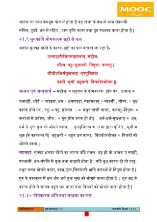 14pÙeesefle<eHeâefuele ye=nppeelekeâced (1) ÛevõÙeesie efJeÛeej (21)
14
जातक का जन्म केमरुम योग में होता है वह राजा के वंश में जन्म िेकरभी
मििन, दुखी, धन से रिहत , दास वृित्त वािा तथा दुष्ट स्वभाव वािा होता है |
२१.९ सुनफाकद योगकारक ग्रहों से फि
अनफा सुनफा योगों के कारक ग्रहों का फि बताया जा रहा है-
उत्साहशौययधनसाहसवान् महीजैः
सौम्यैः पटुैः सुवचनो िनपुणैः किासु |
जीवोऽथयधमयसुखभाङ् नृपपूिजतश्च
कामी भृगौ बहुधनो िवषयोपभोक्ता ||
अन्वय एवं अन्वयाथय – महीजैः = मङ्गि के योगकारक होने पर, उत्साह =
उत्साही, शौयय = पराक्रम, धन = धनसंपदा, साहसवान् = साहसी , सौम्यैः = बुध
कारक होने पर , पटुैः = पटु, सुवचन ∶ = मधुर वाणी वािा, किासु-िनपुणैः =
किाओं में प्रवीण, जीव∶ = गुरु(योग करक हो तो) अथय-धमय-सुखभाङ् = धन,
धमय से युक्त सुख को भोगने वािा, नृपपूिजतश्च = राजा द्वारा पूिजत , भृगौ =
शुक्र (के कारकत्व में) बहुधनो = बहुत धन वािा, िवषयोपभोक्ता = िवषयों को
भोगने वािा |
व्याख्या- सुनफा अनफा योगों का कारक यकद मंगि ग्रह हो तो जातक उ त्साही,
पराक्रमी, धन-संपित्त से युक्त तथा साहसी होता है | यकद बुध कारक हो तो पातु,
मधुर वचन बोिने वािा, वाद्य,नृत्य,िचत्रकारी आकद किाओं में िनपुण होता है |
गुरु के कारकत्व में धन और अथय युक्त सुख को भोगने वािा होता है | शुक्र ग्रह के
कारक होने से जातक बहुत धन वािा तथा िवषयों को भोगने वािा होता है |
२१.१० योगकारक शिन तथा चन्रमा का फि
 