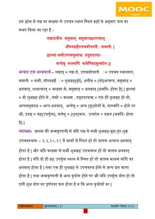 16pÙeesefle<eHeâefuele ye=nppeelekeâced (1) ÛevõÙeesie efJeÛeej (21)
16
इस श्लोक में िग्न या चन्रमा से उपचय स्थान िस्थत ग्रहों के अनुसार फि का
कथन ककया जा रहा है -
िग्नादतीव वसुमान् वसुमाञ्छशान्कात्
सौम्यग्रहैरुपचयोपगतै∶ समस्तैैः |
द्वाभयां समोऽल्पवसुमांश्च तदूनताया-
मन्येषु सत्स्विप फिेिष्वदमुत्कटेन ||
अन्वय एवं अन्वयाथय - िग्नाद् = िग्न से, उपचयोपगतै ∶ = उपचय स्थानगत,
समस्तैैः = सभी, सौम्यग्रहै ∶ = शुभग्रह(हों), अतीव = (तो)अत्यन्त, वसुमान् =
धनवान्, शशान्कात् = चन्रमा से, वसुमान् = धनवान् (भवित- होता है) | द्वाभयां
= दो शुभग्रह होने से , समो = मध्यम , तदूनतायाम् = एक ही शुभग्रह हो तो,
अल्पवसुमांश्च = अल्प धनवान्, अन्येषु = अन्य (कु)योगों के, सत्स्विप = होने पर
भी, इदम् = यह(उपयुयक्त), फिेषु = (शुभ)फि, उत्कटेन = प्रबि (भवित- होता
है) |
व्याख्या- जातक की जन्मकुण्डिी में यकद िग्न से सभी शुभग्रह-बुध,गुरु,शुक्र
उपचयस्थान – ३,६,१०,११ वें भावों में िस्थत हों तो जातक अत्यन्त धनवान्
होता है | और यकद चन्रमा से सभी शुभग्रह उपचयस्थ हों तो जातक धनवान्
होता है | यकद दो ही ग्रह उपयुयक्त स्थान में िस्थत हों तो जातक मध्यम कोरट का
धनवान् होता है | तथा एक ही शुभग्रह के उपचयस्थ होने से अल्प धन वािा
होता है | तथा जन्मकुण्डिी में अन्य कुयोग होने पर भी यकद उपयुयक्त योग हो तो
इसी शुभ योग का पूणयतया फि होता है न कक अन्य कुयोगों का |
 