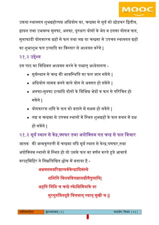 3pÙeesefle<eHeâefuele ye=nppeelekeâced (1) ÛevõÙeesie efJeÛeej (21)
3
उकता स्थानगत शुभग्रहोत्पन्न अिधयोग का, चन्रमा से सूयय को छोड़कर िद्वतीय,
द्वादश तथा उभयस्थ सुनफा, अनफा, दुरुधरा योगों के भेद व इनका योगज फि,
सुनाफादी योगकारक ग्रहों से फि तथा िग्न या चन्रमा से उपचय स्थानगत ग्रहों
का शुभाशुभ फि इत्याकद का िवस्तार से अध्ययन करेंगे |
२१.२ उद्देश्य
इस पाठ का िविधवत अध्ययन करने के पश्चात् अध्येतागण -
 सूययस्थान से चन्र की भाविस्थित का फि जान सकेंगे |
 अिधयोग नामक बनने वािे योग से अवगत हो सकेंगे |
 अनफा-सुनफा इत्याकद योगों के िविभन्न भेदों व फि से पररिचत हो
सकेंगे |
 योगकारक शिन के फि को बताने में सक्षम हो सकेंगे |
 िग्न व चन्रमा से उपचय स्थानों में िस्थत शुभग्रहों के फि कथन में दक्ष
हो सकेंगे |
२१.३ सूयय स्थान से कें र,पणफर तथा अपोिलिम गत चन्र से फि िवचार
जातक की जन्मकुण्डिी में चन्रमा यकद सूयय स्थान से केन्र,पणफर,तथा
अपोिलिम स्थानो में िस्थत हो तो उसके फि का वणयन करते हुये आचायय
वराहिमिहर ने िनम्निििखत श्लोक में बताया है -
अधमसमवररष्ठान्यकयकेन्राकदसंस्थे
शिशिन िवनयिवत्तज्ञानधीनैपुणािन|
अहिन िनिश च चन्रे स्वेऽिधिमत्रांके वा
सुरगुरुिसतदृष्टे िवत्तवान् स्यात् सुखी च ||
 