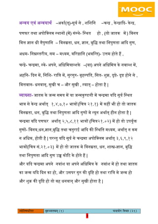 4pÙeesefle<eHeâefuele ye=nppeelekeâced (1) ÛevõÙeesie efJeÛeej (21)
4
अन्वय एवं अन्वयाथय –अकाय(त्)-सूयय से , शिशिन –चन्र , केन्राकद- केन्र,
पणफर तथा अपोिलिम स्थानों (में) संस्थे- िस्थत हो , (तो जातक में ) िवनय
िवत्त ज्ञान धी नैपुणािन – िवनम्रता, धन, ज्ञान, बुिि तथा िनपुणता आकद गुण,
अधम- िनम्नस्तरीय, सम – मध्यम, वररष्ठािन (भविन्त)- उत्तम होते हैं ,
चन्रे- चन्रमा, स्वे- अपने, अिधिमत्रान्शके –(या) अपने अिधिमत्र के नवान्श में,
अहिन- कदन में, िनिश- राित्र में, सुरगुरु- बृहस्पित, िसत- शुक्र, दृष्टे- दृष्ट होने से ,
िवत्तवान- धनवान्, सुखी च – और सुखी , स्यात् – होता है |
व्याख्या- जातक के जन्म समय में या जन्मकुण्डिी में चन्रमा यकद सूयय िस्थत
भाव से केन्र अथायत् १,४,७,१० भावों(िचत्र २१.१) में कहीं भी हो तो जातक
िवनम्रता, धन, बुिि तथा िनपुणता आकद गुणों मे न्यून अथायत् हीन होता है |
चन्रमा यकद पणफर अथायत् २,५,८,११ भावों (िचत्र२१.०२) में हो तो उपयुयक्त
गुणों- िवनय,धन,ज्ञान,बुिि तथा चतुराई आकद की िस्थित मध्यम, अथायत् न कम
न अिधक, होती है | परन्तु यकद सूयय से चन्रमा अपोिलिम अथायत् ३,६,९,१२
भावों(िचत्र सं.२१.०३) में हो तो जातक मे िवनम्रता, धन, शास्त्र-ज्ञान, बुिि
तथा िनपुणता आकद गुण उच्च कोरट के होते हैं |
और यकद चन्रमा अपने नवांश या अपने अिधिमत्र के नवांश में हो तथा जातक
का जन्म यकद कदन का हो, और उसपर गुरु की दृिष्ट हो तथा राित्र मे जन्म हो
और शुक्र की दृिष्ट हो तो वह धनवान् और सुखी होता है |
 